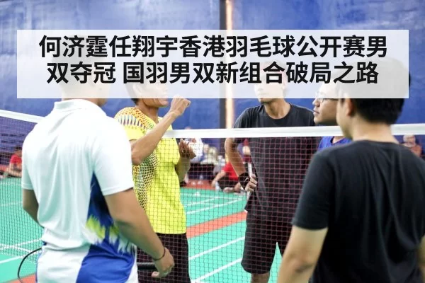 何济霆任翔宇香港羽毛球公开赛男双夺冠 国羽男双新组合破局之路