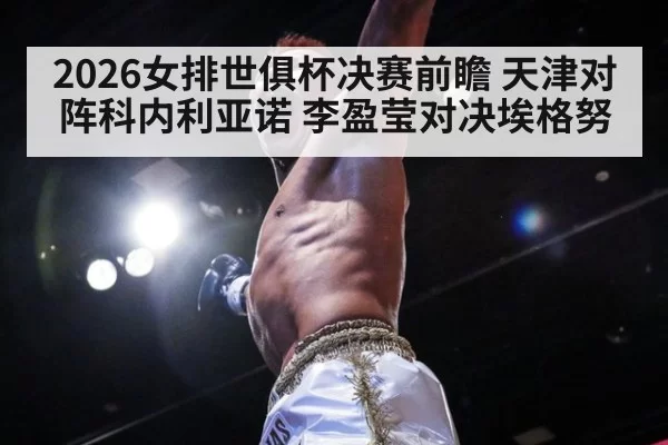 2026女排世俱杯决赛前瞻 天津对阵科内利亚诺 李盈莹对决埃格努